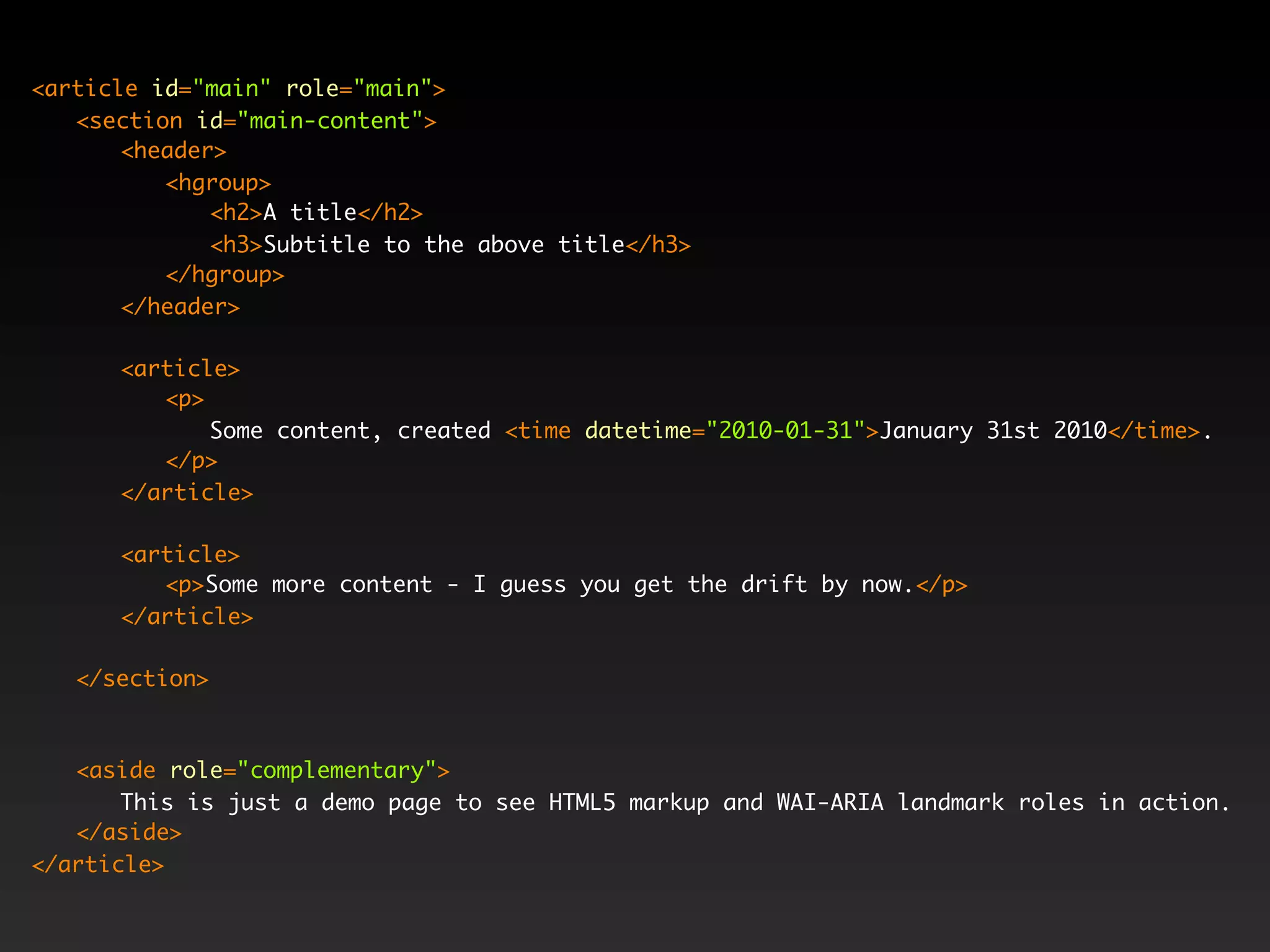 <article id="main" role="main">
   <section id="main-content">
       <header>
          <hgroup>
              <h2>A title</h2>
              <h3>Subtitle to the above title</h3>
          </hgroup>
       </header>

      <article>
         <p>
             Some content, created <time datetime="2010-01-31">January 31st 2010</time>.
         </p>
      </article>

      <article>
         <p>Some more content - I guess you get the drift by now.</p>
      </article>

   </section>



   <aside role="complementary">
       This is just a demo page to see HTML5 markup and WAI-ARIA landmark roles in action.
   </aside>
</article>
 