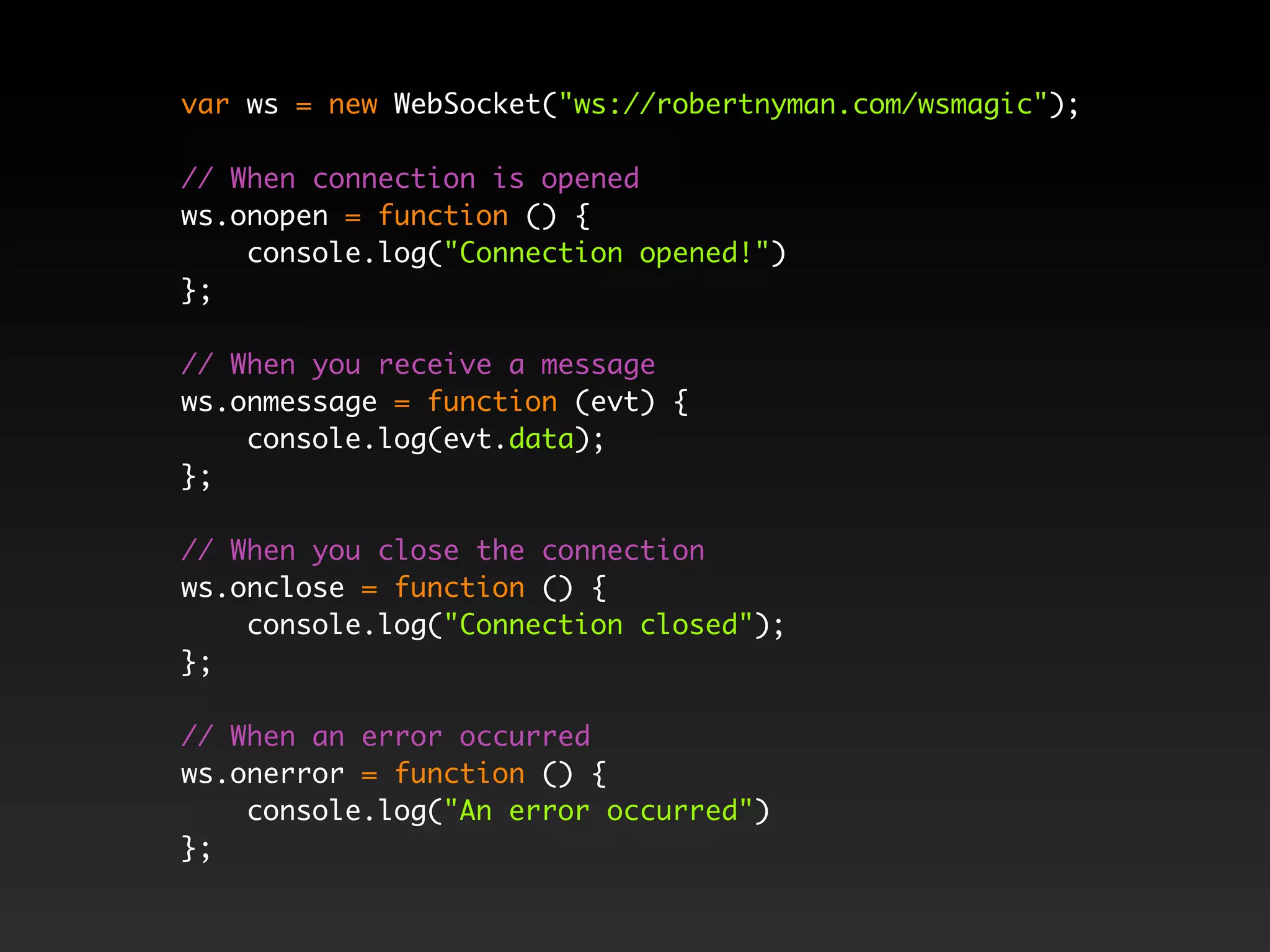 var ws = new WebSocket("ws://robertnyman.com/wsmagic");

// When connection is opened
ws.onopen = function () {
    console.log("Connection opened!")
};

// When you receive a message
ws.onmessage = function (evt) {
    console.log(evt.data);
};

// When you close the connection
ws.onclose = function () {
    console.log("Connection closed");
};

// When an error occurred
ws.onerror = function () {
    console.log("An error occurred")
};
 