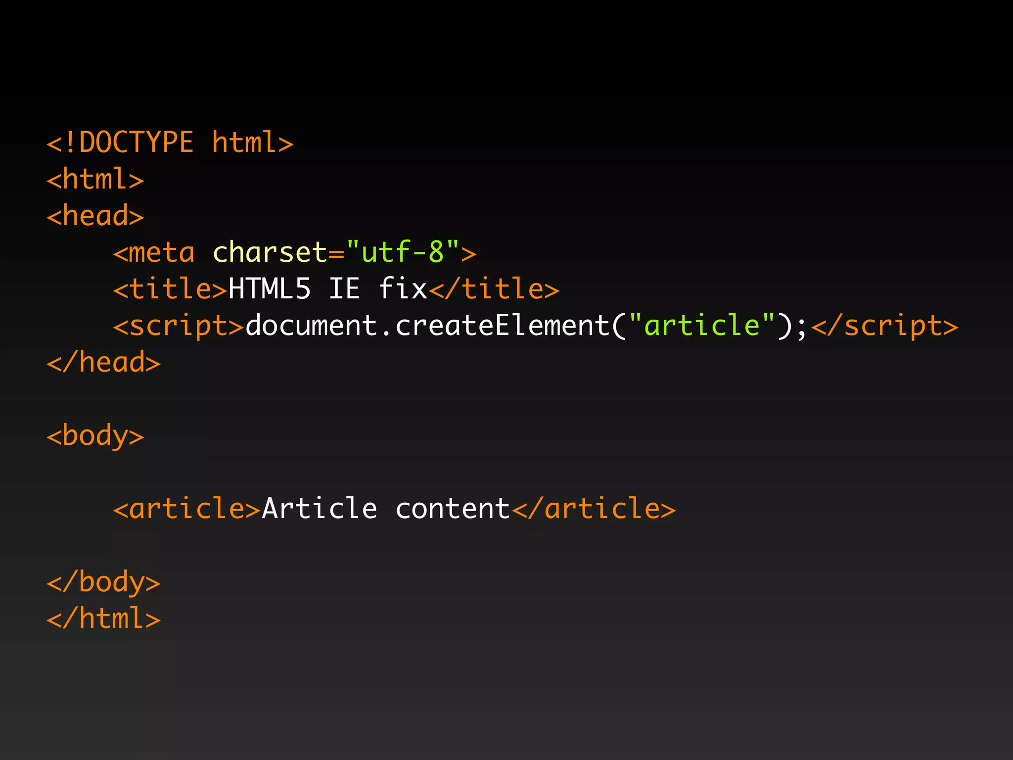 <!DOCTYPE html>
<html>
<head>
    <meta charset="utf-8">
    <title>HTML5 IE fix</title>
    <script>document.createElement("article");</script>
</head>

<body>

    <article>Article content</article>

</body>
</html>
 