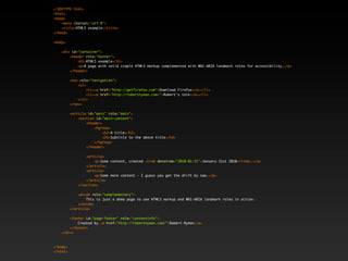 <!DOCTYPE html>
<html>
<head>
    <meta charset="utf-8">
    <title>HTML5 example</title>
</head>

<body>

    <div id="container">
        <header role="banner">
            <h1>HTML5 example</h1>
            <p>A page with valid simple HTML5 markup complemented with WAI-ARIA landmark roles for accessibility.</p>
        </header>

          <nav role="navigation">
              <ul>
                   <li><a href="http://getfirefox.com">Download Firefox</a></li>
                   <li><a href="http://robertnyman.com/">Robert's talk</a></li>
              </ul>
          </nav>

          <article id="main" role="main">
              <section id="main-content">
                  <header>
                      <hgroup>
                           <h2>A title</h2>
                           <h3>Subtitle to the above title</h3>
                      </hgroup>
                  </header>

                  <article>
                      <p>Some content, created <time datetime="2010-01-31">January 31st 2010</time>.</p>
                  </article>
                  <article>
                      <p>Some more content - I guess you get the drift by now.</p>
                  </article>
              </section>

              <aside role="complementary">
                  This is just a demo page to see HTML5 markup and WAI-ARIA landmark roles in action.
              </aside>
          </article>

        <footer id="page-footer" role="contentinfo">
            Created by <a href="http://robertnyman.com/">Robert Nyman</a>
        </footer>
    </div>



</body>
</html>
 