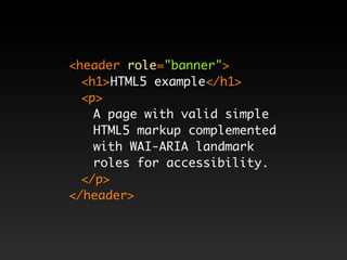 <header role="banner">
  <h1>HTML5 example</h1>
  <p>
    A page with valid simple
    HTML5 markup complemented
    with WAI-ARIA landmark
    roles for accessibility.
  </p>
</header>
 