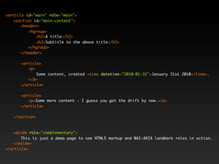 <article id="main" role="main">
   <section id="main-content">
       <header>
          <hgroup>
              <h2>A title</h2>
              <h3>Subtitle to the above title</h3>
          </hgroup>
       </header>

      <article>
         <p>
             Some content, created <time datetime="2010-01-31">January 31st 2010</time>.
         </p>
      </article>

      <article>
         <p>Some more content - I guess you get the drift by now.</p>
      </article>

   </section>



   <aside role="complementary">
       This is just a demo page to see HTML5 markup and WAI-ARIA landmark roles in action.
   </aside>
</article>
 