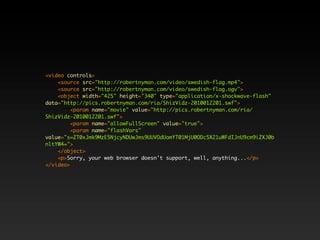 <video controls>
    <source src="http://robertnyman.com/video/swedish-flag.mp4">
    <source src="http://robertnyman.com/video/swedish-flag.ogv">
    <object width="425" height="340" type="application/x-shockwave-flash"
data="http://pics.robertnyman.com/ria/ShizVidz-2010012201.swf">
         <param name="movie" value="http://pics.robertnyman.com/ria/
ShizVidz-2010012201.swf">
         <param name="allowFullScreen" value="true">
         <param name="flashVars"
value="s=ZT0xJmk9MzE5NjcyNDUwJms9UUVOdUomYT01MjU0ODc5X21uWFdIJnU9cm9iZXJ0b
nltYW4=">
    </object>
    <p>Sorry, your web browser doesn't support, well, anything...</p>
</video>
 