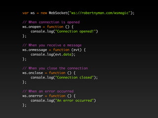 var ws = new WebSocket("ws://robertnyman.com/wsmagic");

// When connection is opened
ws.onopen = function () {
    console.log("Connection opened!")
};

// When you receive a message
ws.onmessage = function (evt) {
    console.log(evt.data);
};

// When you close the connection
ws.onclose = function () {
    console.log("Connection closed");
};

// When an error occurred
ws.onerror = function () {
    console.log("An error occurred")
};
 