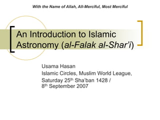 An Introduction to Islamic Astronomy (al-Falak al-Shar’i) 
Usama Hasan 
Islamic Circles, Muslim World League, 
Saturday 25th Sha’ban 1428 / 8th September 2007 
With the Name of Allah, All-Merciful, Most Merciful  