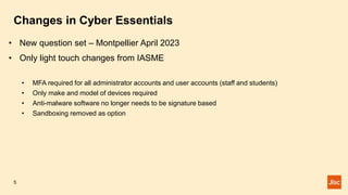 Changes in Cyber Essentials
5
• New question set – Montpellier April 2023
• Only light touch changes from IASME
• MFA required for all administrator accounts and user accounts (staff and students)
• Only make and model of devices required
• Anti-malware software no longer needs to be signature based
• Sandboxing removed as option
 
