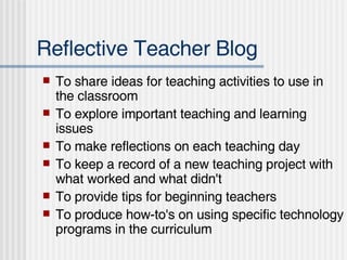 Reflective Teacher Blog  To share ideas for teaching activities to use in the classroom  To explore important teaching and learning issues  To make reflections on each teaching day  To keep a record of a new teaching project with what worked and what didn't  To provide tips for beginning teachers  To produce how-to's on using specific technology programs in the curriculum  