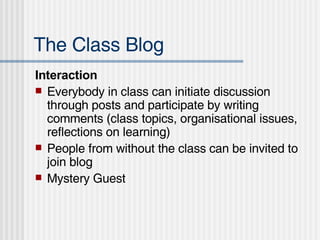 The Class Blog Interaction Everybody in class can initiate discussion through posts and participate by writing comments (class topics, organisational issues, reflections on learning) People from without the class can be invited to join blog Mystery Guest 