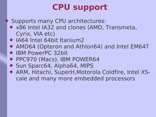 CPU support Supports many CPU architectures:  x86 Intel IA32 and clones (AMD, Transmeta, Cyrix, VIA etc) IA64 Intel 64bit Itanium2 AMD64 (Opteron and Athlon64) and Intel EM64T IBM PowerPC 32bit PPC970 (Macs), IBM POWER64  Sun Sparc64, Alpha64, MIPS ARM, Hitachi, SuperH,Motorola Coldfire, Intel XScale and many more embedded processor s 