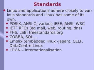 Standards  Linux and applications adhere closely to various standards and Linux has some of its own: POSIX, ANSI C, various IEEE, ANSI, W3C IETF RFCs (eg mail, web, routing, dns) FHS, LSB, freestandards.org CORBA, SQL... Emblix (embedded linux -japan), CELF, DataCentre Linux LI18N – Internationalisation 