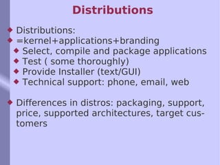 Distributions Distributions: =kernel+applications+branding Select, compile and package applications Test ( some thoroughly) Provide Installer (text/GUI) Technical support: phone, email, web Differences in distros: packaging, support, price, supported architectures, target customers 