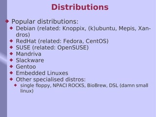 Distributions Popular distributions: Debian (related: Knoppix, (k)ubuntu, Mepis, Xandros) RedHat (related: Fedora, CentOS) SUSE (related: OpenSUSE) Mandriva Slackware Gentoo Embedded Linuxes Other specialised distros: single floppy, NPACI ROCKS, BioBrew, DSL (damn small linux) 