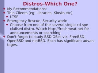 Distros-Which One? My Recommendations: Thin Clients (eg: Libraries, Kiosks etc) LTSP Emergency Rescue, Security work: Choose from one of the several single cd specialised distro. Watch http://freshmeat.net for announcements or searching. Don't forget to study BSD OSes viz. FreeBSD, OpenBSD and netBSD. Each has significant advantages.  