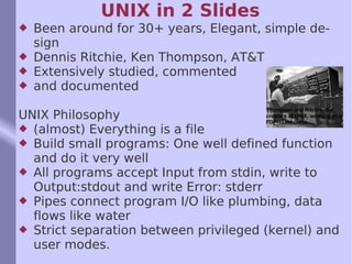 UNIX in 2 Slides Been around for 30+ years, Elegant, simple design Dennis Ritchie, Ken Thompson, AT&T Extensively studied, commented  and documented UNIX Philosophy (almost) Everything is a file  Build small programs: One well defined function and do it very well All programs accept Input from stdin, write to Output:stdout and write Error: stderr Pipes connect program I/O like plumbing, data flows like water Strict separation between privileged (kernel) and user modes.  Thompson and Ritchie, the creators of UNIX, working on a PDP-11 machine. 
