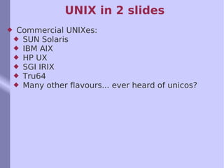 UNIX in 2 slides Commercial UNIXes: SUN Solaris IBM AIX HP UX SGI IRIX Tru64 Many other flavours... ever heard of unicos?  