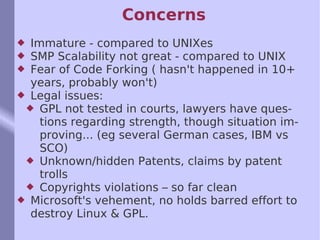 Concerns Immature - compared to UNIXes SMP Scalability not great - compared to UNIX Fear of Code Forking ( hasn't happened in 10+ years, probably won't) Legal issues:  GPL not tested in courts, lawyers have questions regarding strength, though situation improving... (eg several German cases, IBM vs SCO) Unknown/hidden Patents, claims by patent trolls Copyrights violations – so far clean Microsoft's vehement, no holds barred effort to destroy Linux & GPL.  