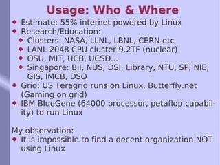 Usage: Who & Where Estimate: 55% internet powered by Linux Research/Education: Clusters: NASA, LLNL, LBNL, CERN etc LANL 2048 CPU cluster 9.2TF (nuclear) OSU, MIT, UCB, UCSD... Singapore: BII, NUS, DSI, Library, NTU, SP, NIE, GIS, IMCB, DSO Grid: US Teragrid runs on Linux, Butterfly.net (Gaming on grid) IBM BlueGene (64000 processor, petaflop capability) to run Linux My observation: It is impossible to find a decent organization NOT using Linux 