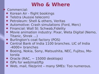Who & Where Commercial: Korean Air - flight bookings Telstra (Aussie telecom) Petroleum: Shell & others, Veritas Automotive: Crash simulations (Ford, Merc) Financial: Wall St: Schwab,Fidelity Movie animation industry: Pixar, Weta Digital (Nemo, Titanic, Shrek ...) Burlington's coat factory (POS) Central Bank of India 1100 branches. LIC of India -4000+ branches Boeing, Nokia, Sony, Matsushita, NEC, Fujitsu, Motorola Oracle (RAC, ~ 15000 desktops) ISPs for web/mail/ftp Web, mail, file/print – many SMEs: Too numerous. 