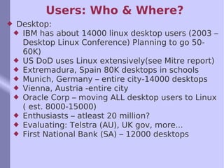 Users: Who & Where? Desktop: IBM has about 14000 linux desktop users (2003 – Desktop Linux Conference) Planning to go 50-60K) US DoD uses Linux extensively(see Mitre report) Extremadura, Spain 80K desktops in schools Munich, Germany – entire city-14000 desktops Vienna, Austria -entire city Oracle Corp – moving ALL desktop users to Linux ( est. 8000-15000) Enthusiasts – atleast 20 million? Evaluating: Telstra (AU), UK gov, more...  First National Bank (SA) – 12000 desktops 