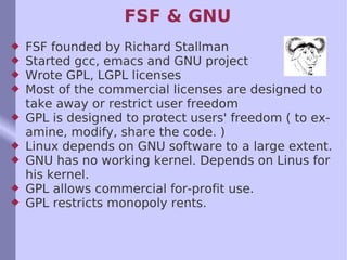FSF & GNU FSF founded by Richard Stallman Started gcc, emacs and GNU project Wrote GPL, LGPL licenses Most of the commercial licenses are designed to take away or restrict user freedom GPL is designed to protect users' freedom ( to examine, modify, share the code. ) Linux depends on GNU software to a large extent. GNU has no working kernel. Depends on Linus for his kernel. GPL allows commercial for-profit use.  GPL restricts monopoly rents. 