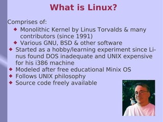 What is Linux? Comprises of: Monolithic Kernel by Linus Torvalds & many contributors (since 1991) Various GNU, BSD & other software Started as a hobby/learning experiment since Linus found DOS inadequate and UNIX expensive for his i386 machine Modeled after free educational Minix OS Follows UNIX philosophy Source code freely available 