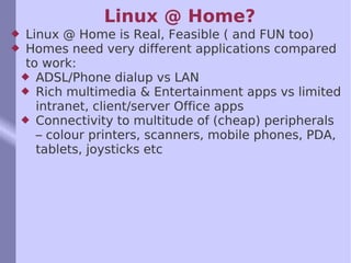 Linux @ Home? Linux @ Home is Real, Feasible ( and FUN too) Homes need very different applications compared to work: ADSL/Phone dialup vs LAN Rich multimedia & Entertainment apps vs limited intranet, client/server Office apps Connectivity to multitude of (cheap) peripherals – colour printers, scanners, mobile phones, PDA, tablets, joysticks etc 