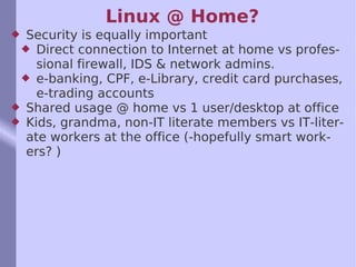 Linux @ Home? Security is equally important Direct connection to Internet at home vs professional firewall, IDS & network admins. e-banking, CPF, e-Library, credit card purchases, e-trading accounts Shared usage @ home vs 1 user/desktop at office Kids, grandma, non-IT literate members vs IT-literate workers at the office (-hopefully smart workers? ) 