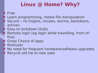 Linux @ Home? Why? Free Learn programming, media file manipulation Secure – no trojans, viruses, worms, backdoors, activex Easy to lockdown (kids) Remote login (eg login while travelling, from office) Great Choice of apps Multiuser No need for frequent hardware/software upgrades Recycle old hw to new uses 