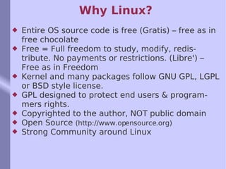 Why Linux? Entire OS source code is free (Gratis) – free as in free chocolate Free = Full freedom to study, modify, redistribute. No payments or restrictions. (Libre') – Free as in Freedom  Kernel and many packages follow GNU GPL, LGPL or BSD style license. GPL designed to protect end users & programmers rights.  Copyrighted to the author, NOT public domain Open Source  (http://www.opensource.org) Strong Community around Linux 