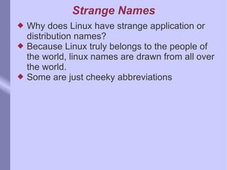 Strange Names Why does Linux have strange application or distribution names? Because Linux truly belongs to the people of the world, linux names are drawn from all over the world.  Some are just cheeky abbreviations 