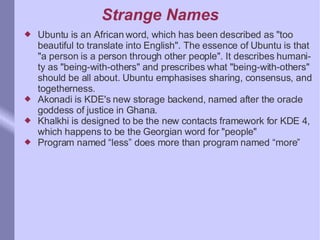 Strange Names Ubuntu is an African word, which has been described as "too beautiful to translate into English". The essence of Ubuntu is that "a person is a person through other people". It describes humanity as "being-with-others" and prescribes what "being-with-others" should be all about. Ubuntu emphasises sharing, consensus, and togetherness. Akonadi is KDE's new storage backend, named after the oracle goddess of justice in Ghana. Khalkhi is designed to be the new contacts framework for KDE 4, which happens to be the Georgian word for "people"  Program named “less” does more than program named “more” 