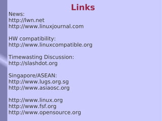 Links News: http://lwn.net http://www.linuxjournal.com HW compatibility: http://www.linuxcompatible.org Timewasting Discussion: http://slashdot.org Singapore/ASEAN: http://www.lugs.org.sg http://www.asiaosc.org http://www.linux.org http://www.fsf.org http://www.opensource.org 