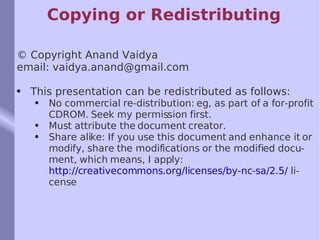 Copying or Redistributing © Copyright Anand Vaidya email: vaidya.anand@gmail.com This presentation can be redistributed as follows: No commercial re-distribution: eg, as part of a for-profit CDROM. Seek my permission first. Must attribute the document creator. Share alike: If you use this document and enhance it or modify, share the modifications or the modified document, which means, I apply:  http://creativecommons.org/licenses/by-nc-sa/2.5/  license 