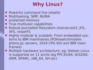 Why Linux? Powerful command line (shells) Multitasking, SMP, NUMA protected memory True multiuser capabilities Robust journalled filesystem choices:ext3, JFS, XFS, reiserFS Highly modular & scalable: From embedded systems to IBM mainframes (PDA/watch/mobile phone,pc servers, 1024 CPU SGI and IBM mainframes) Multiple hardware architecture: eg: Debian Linux is supported on 11 archs (eg PPC32/64, IA32/64, ARM, SPARC, x86_64, SH etc) 