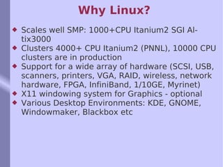 Why Linux? Scales well SMP: 1000+CPU Itanium2 SGI Altix3000  Clusters 4000+ CPU Itanium2 (PNNL), 10000 CPU clusters are in production Support for a wide array of hardware (SCSI, USB, scanners, printers, VGA, RAID, wireless, network hardware, FPGA, InfiniBand, 1/10GE, Myrinet) X11 windowing system for Graphics - optional Various Desktop Environments: KDE, GNOME, Windowmaker, Blackbox etc 