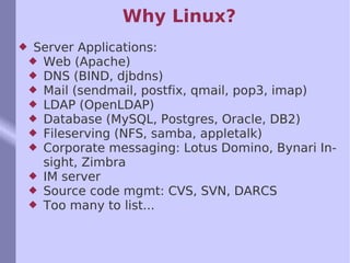 Why Linux? Server Applications: Web (Apache) DNS (BIND, djbdns) Mail (sendmail, postfix, qmail, pop3, imap) LDAP (OpenLDAP) Database (MySQL, Postgres, Oracle, DB2)  Fileserving (NFS, samba, appletalk) Corporate messaging: Lotus Domino, Bynari Insight, Zimbra IM server Source code mgmt: CVS, SVN, DARCS Too many to list... 