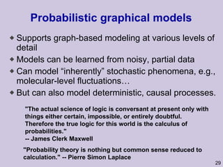 Probabilistic graphical models Supports graph-based modeling at various levels of detail Models can be learned from noisy, partial data Can model “inherently” stochastic phenomena, e.g., molecular-level fluctuations… But can also model deterministic, causal processes.  "The actual science of logic is conversant at present only with things either certain, impossible, or entirely doubtful. Therefore the true logic for this world is the calculus of probabilities." -- James Clerk Maxwell  "Probability theory is nothing but common sense reduced to calculation." -- Pierre Simon Laplace 
