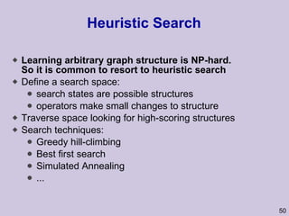 Heuristic Search Learning arbitrary graph structure is NP-hard. So it is common to resort to heuristic search Define a search space: search states are possible structures operators make small changes to structure Traverse space looking for high-scoring structures Search techniques: Greedy hill-climbing Best first search Simulated Annealing ... 