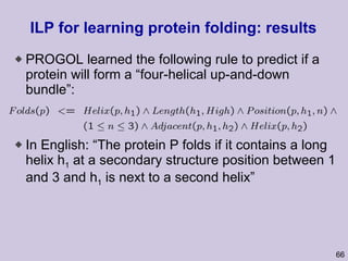 ILP for learning protein folding: results PROGOL learned the following rule to predict if a protein will form a “four-helical up-and-down bundle”: In English: “The protein P folds if it contains a long helix h 1  at a secondary structure position between 1 and 3 and h 1  is next to a second helix” 