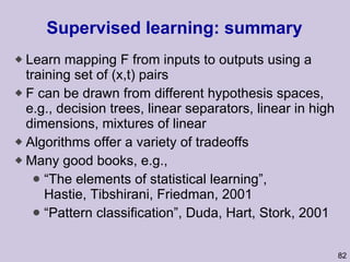 Supervised learning: summary Learn mapping F from inputs to outputs using a training set of (x,t) pairs F can be drawn from different hypothesis spaces, e.g., decision trees, linear separators, linear in high dimensions, mixtures of linear Algorithms offer a variety of tradeoffs Many good books, e.g., “ The elements of statistical learning”, Hastie, Tibshirani, Friedman, 2001 “ Pattern classification”, Duda, Hart, Stork, 2001 
