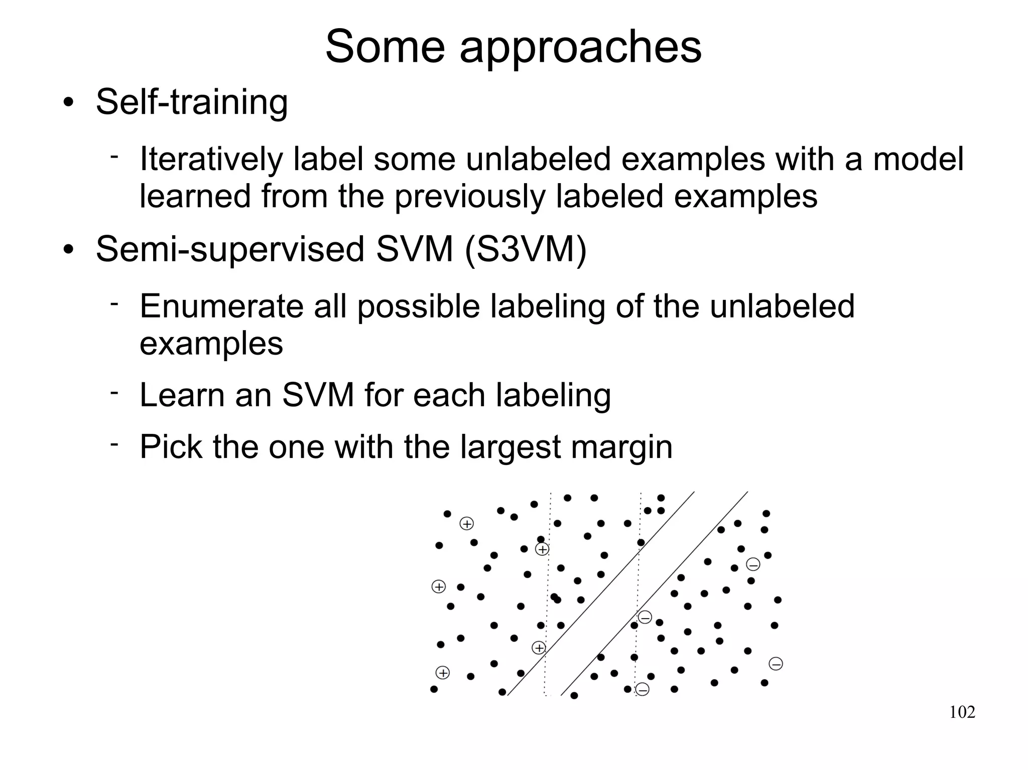 Some approaches
   Self-training
       Iteratively label some unlabeled examples with a model
        learned from the previously labeled examples
   Semi-supervised SVM (S3VM)
       Enumerate all possible labeling of the unlabeled
        examples
       Learn an SVM for each labeling
       Pick the one with the largest margin




                                                            102
 