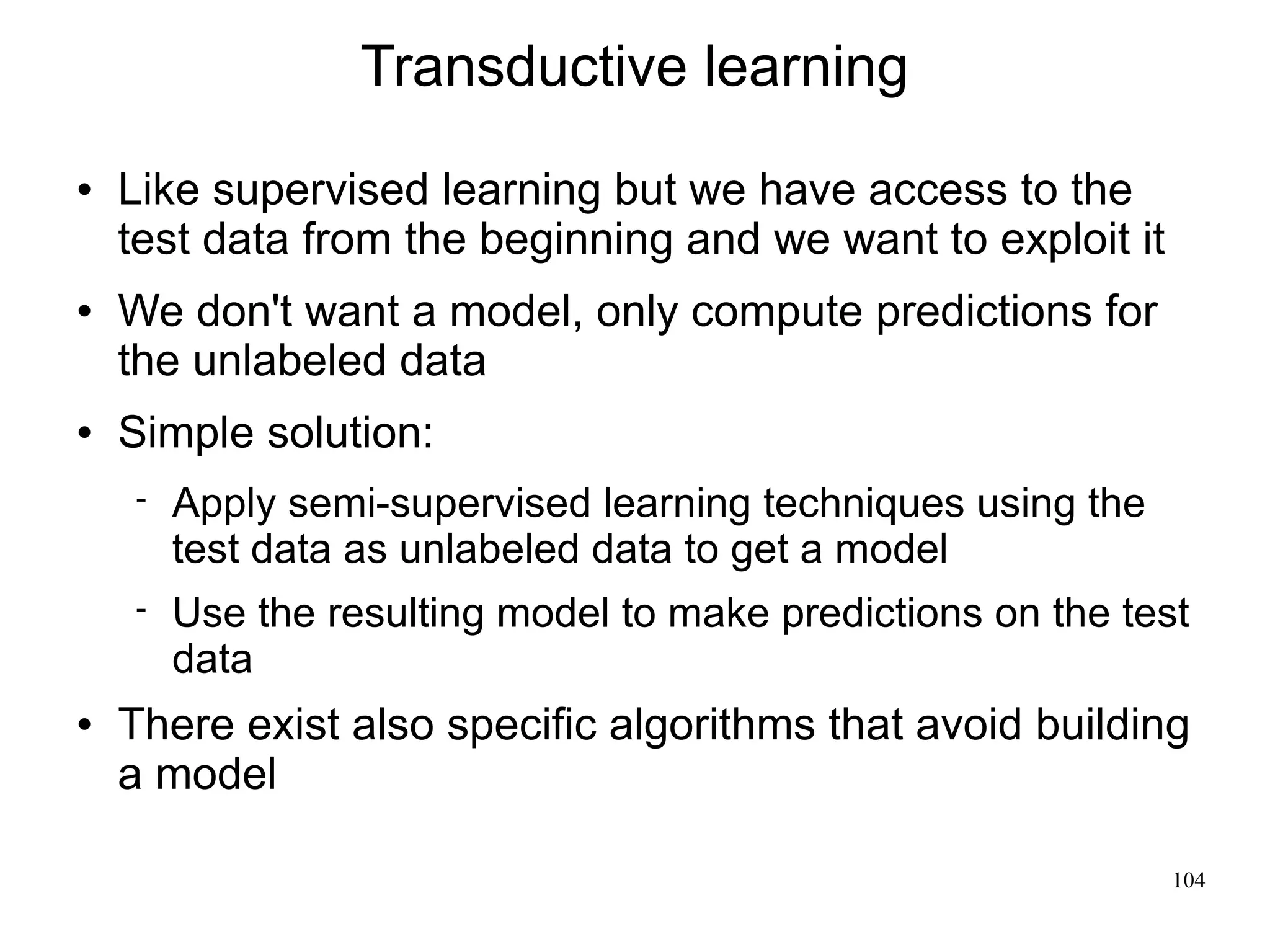 Transductive learning
   Like supervised learning but we have access to the
    test data from the beginning and we want to exploit it
   We don't want a model, only compute predictions for
    the unlabeled data
   Simple solution:
       Apply semi-supervised learning techniques using the
        test data as unlabeled data to get a model
       Use the resulting model to make predictions on the test
        data
   There exist also specific algorithms that avoid building
    a model

                                                              104
 