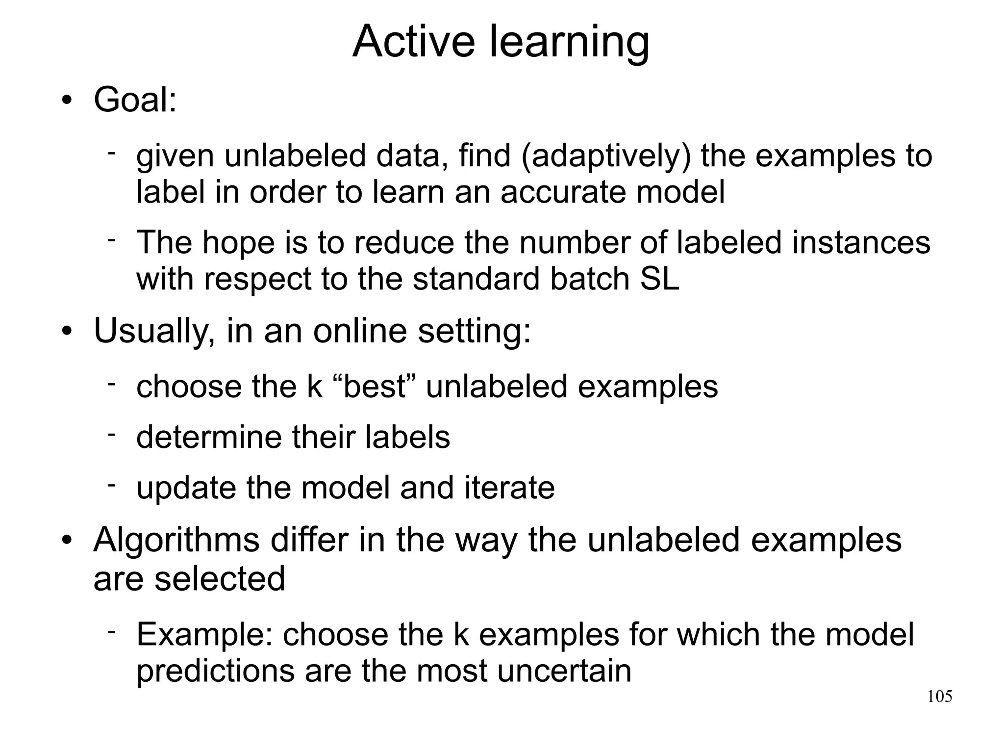 Active learning
   Goal:
       given unlabeled data, find (adaptively) the examples to
        label in order to learn an accurate model
       The hope is to reduce the number of labeled instances
        with respect to the standard batch SL
   Usually, in an online setting:
       choose the k “best” unlabeled examples
       determine their labels
       update the model and iterate
   Algorithms differ in the way the unlabeled examples
    are selected
       Example: choose the k examples for which the model
        predictions are the most uncertain
                                                              105
 