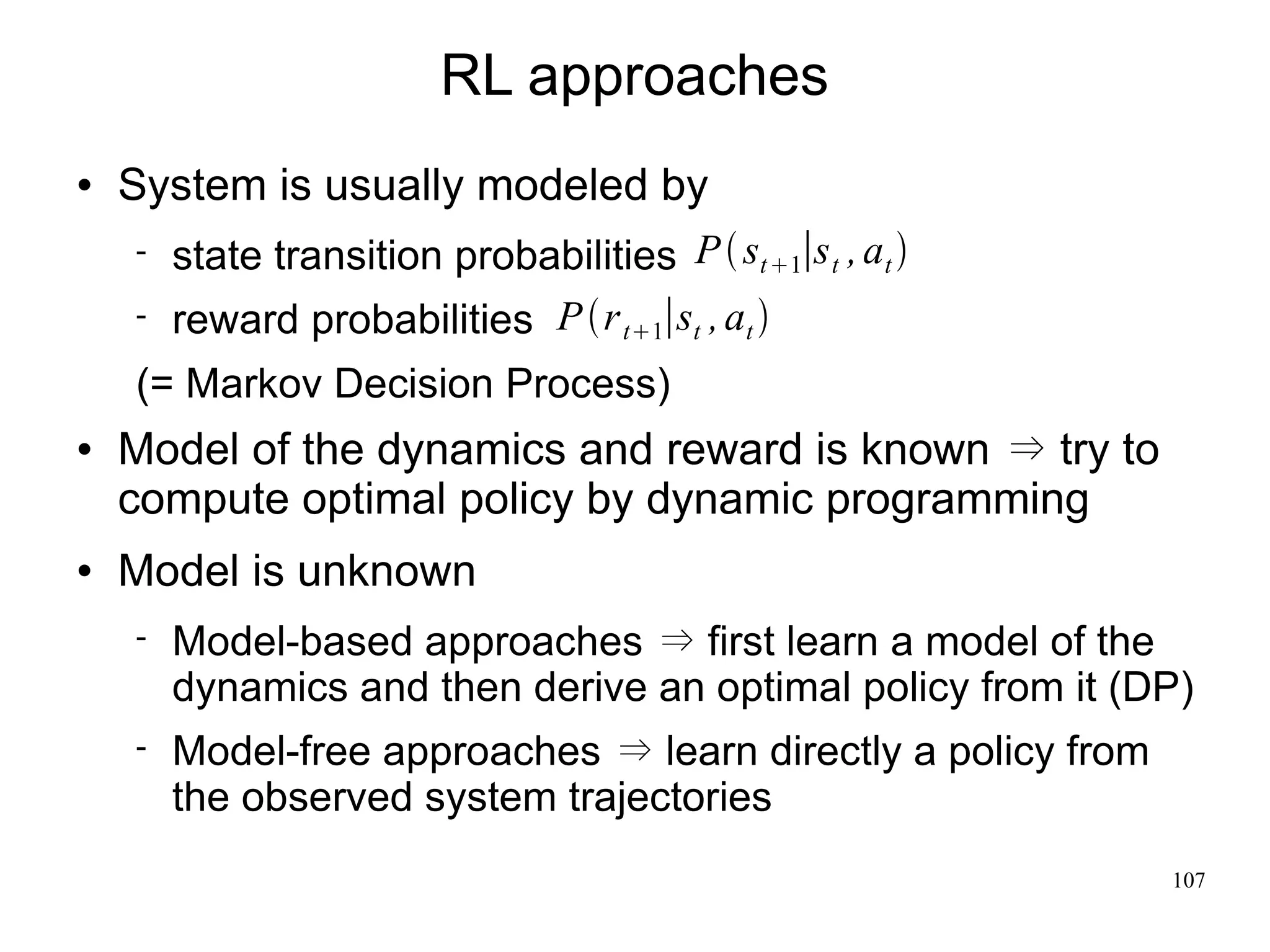 RL approaches
   System is usually modeled by
       state transition probabilities P  st 1∣s t , at 
       reward probabilities P r t1∣st , at 
    (= Markov Decision Process)
   Model of the dynamics and reward is known   try to
    compute optimal policy by dynamic programming
   Model is unknown
       Model-based approaches     first learn a model of the
        dynamics and then derive an optimal policy from it (DP)
       Model-free approaches     learn directly a policy from
        the observed system trajectories
                                                                 107
 