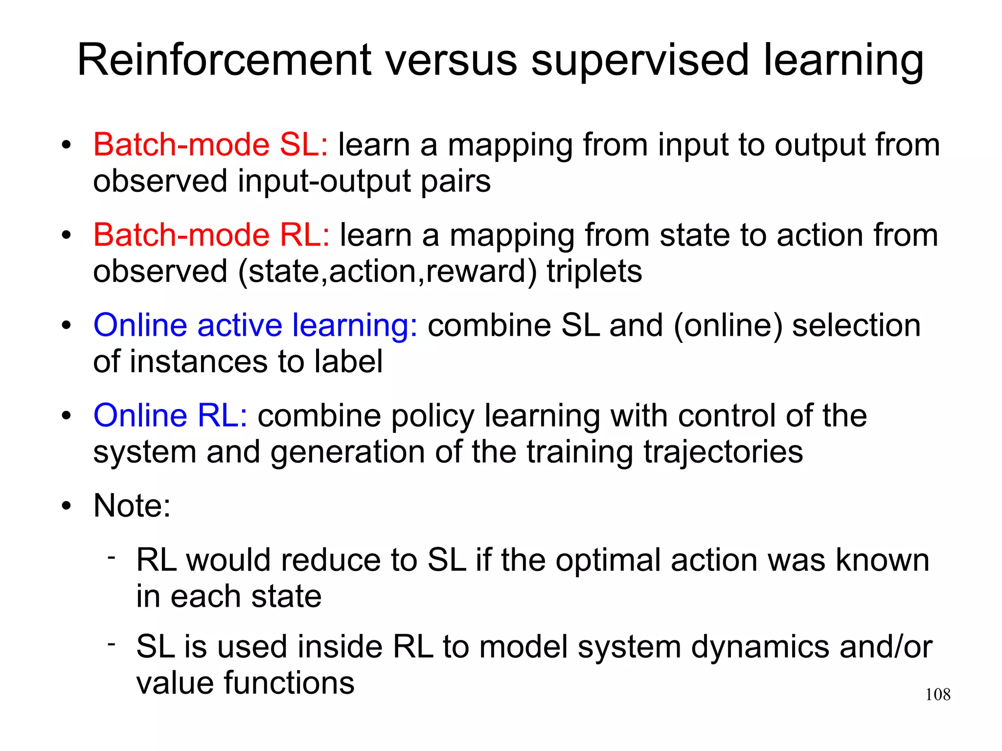 Reinforcement versus supervised learning
   Batch-mode SL: learn a mapping from input to output from
    observed input-output pairs
   Batch-mode RL: learn a mapping from state to action from
    observed (state,action,reward) triplets
   Online active learning: combine SL and (online) selection
    of instances to label
   Online RL: combine policy learning with control of the
    system and generation of the training trajectories
   Note:
        RL would reduce to SL if the optimal action was known
         in each state
        SL is used inside RL to model system dynamics and/or
         value functions                                    108
 