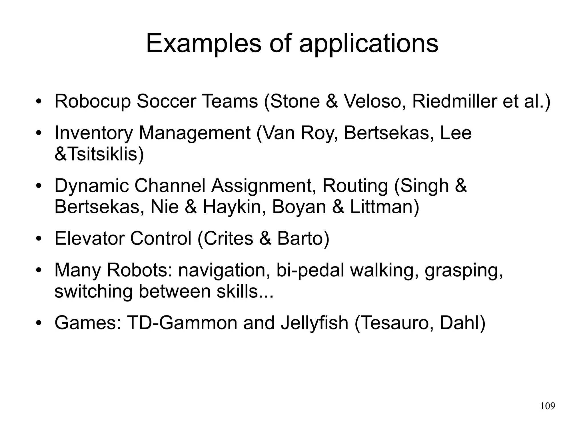 Examples of applications
   Robocup Soccer Teams (Stone & Veloso, Riedmiller et al.)
   Inventory Management (Van Roy, Bertsekas, Lee
    &Tsitsiklis)
   Dynamic Channel Assignment, Routing (Singh &
    Bertsekas, Nie & Haykin, Boyan & Littman)
   Elevator Control (Crites & Barto)
   Many Robots: navigation, bi-pedal walking, grasping,
    switching between skills...
   Games: TD-Gammon and Jellyfish (Tesauro, Dahl)



                                                           109
 
