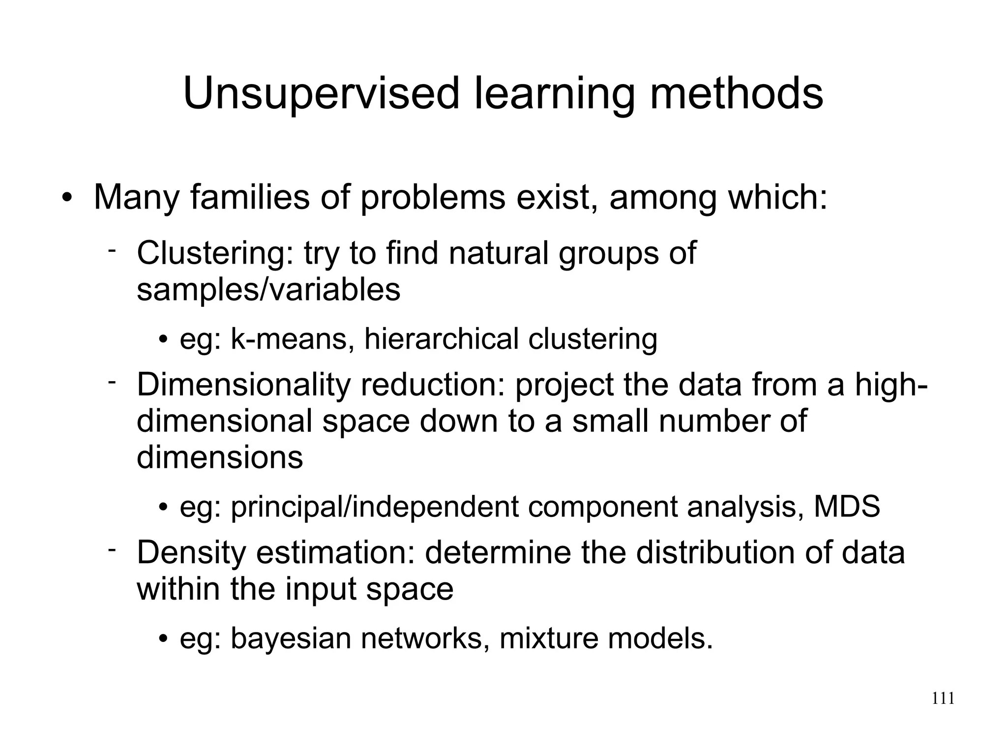 Unsupervised learning methods

   Many families of problems exist, among which:
       Clustering: try to find natural groups of
        samples/variables
            eg: k-means, hierarchical clustering
       Dimensionality reduction: project the data from a high-
        dimensional space down to a small number of
        dimensions
            eg: principal/independent component analysis, MDS
       Density estimation: determine the distribution of data
        within the input space
            eg: bayesian networks, mixture models.
                                                                  111
 