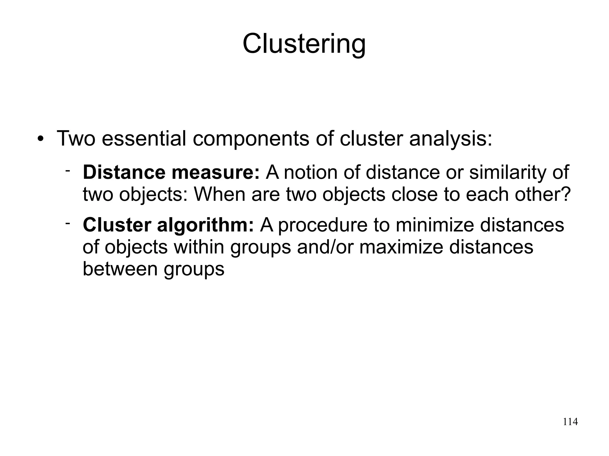 Clustering


   Two essential components of cluster analysis:
       Distance measure: A notion of distance or similarity of
        two objects: When are two objects close to each other?
       Cluster algorithm: A procedure to minimize distances
        of objects within groups and/or maximize distances
        between groups




                                                             114
 