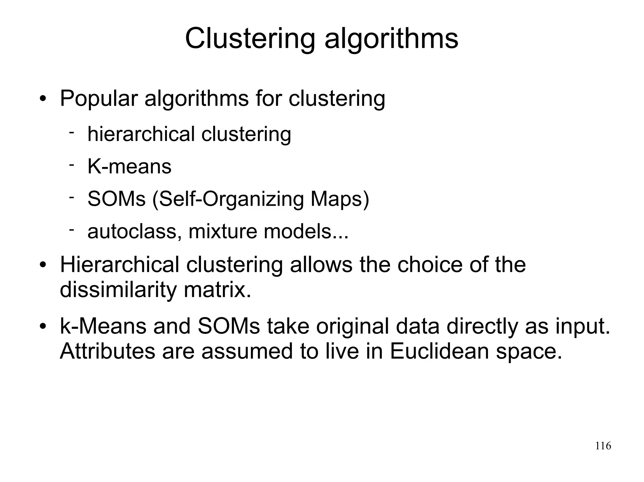 Clustering algorithms
   Popular algorithms for clustering
       hierarchical clustering
       K-means
       SOMs (Self-Organizing Maps)
       autoclass, mixture models...
   Hierarchical clustering allows the choice of the
    dissimilarity matrix.
   k-Means and SOMs take original data directly as input.
    Attributes are assumed to live in Euclidean space.



                                                        116
 