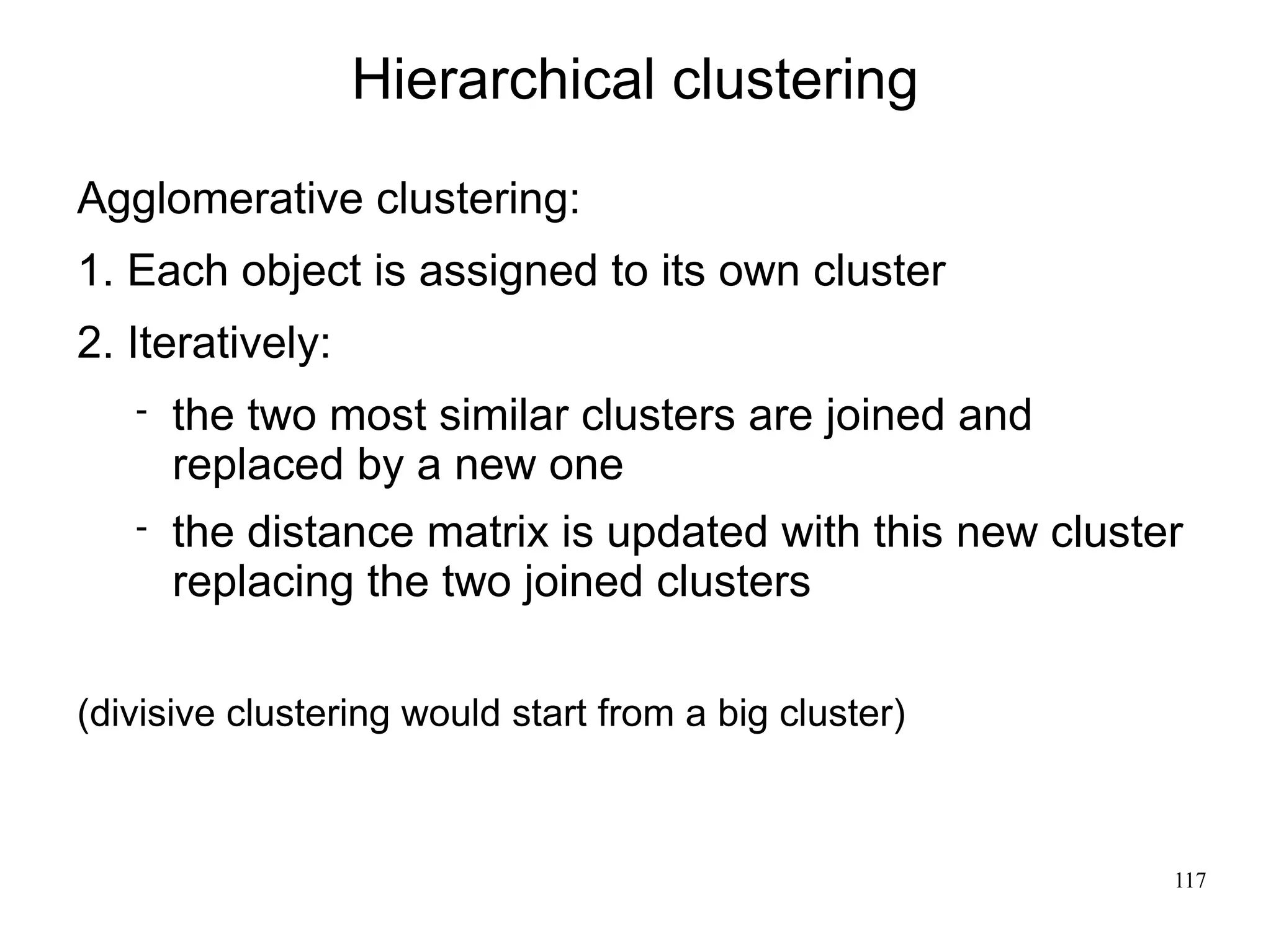Hierarchical clustering
Agglomerative clustering:
1. Each object is assigned to its own cluster
2. Iteratively:
      the two most similar clusters are joined and
       replaced by a new one
      the distance matrix is updated with this new cluster
       replacing the two joined clusters

(divisive clustering would start from a big cluster)



                                                          117
 